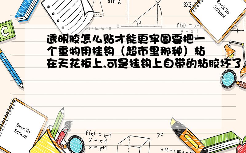 透明胶怎么贴才能更牢固要把一个重物用挂钩（超市里那种）粘在天花板上,可是挂钩上自带的粘胶坏了,于是只能用透明胶来把挂钩固定在天花板上.天花板有很多小孔,粘不牢.所以想问一下