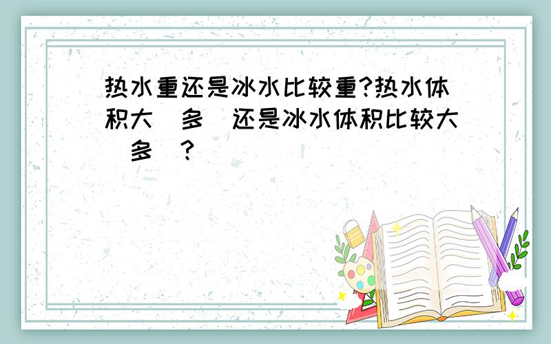 热水重还是冰水比较重?热水体积大（多）还是冰水体积比较大（多）?