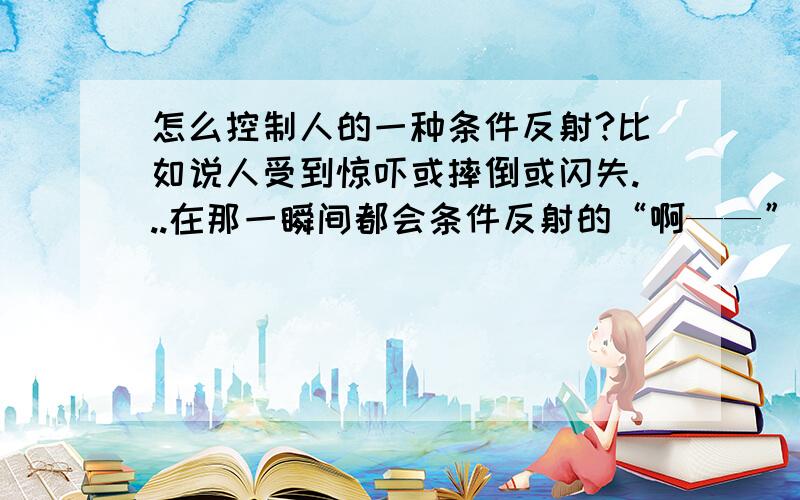 怎么控制人的一种条件反射?比如说人受到惊吓或摔倒或闪失...在那一瞬间都会条件反射的“啊——”的尖叫一声.为什么要“啊——”而不是别的声?请问能控制不发出这一声吗?我是女生,快