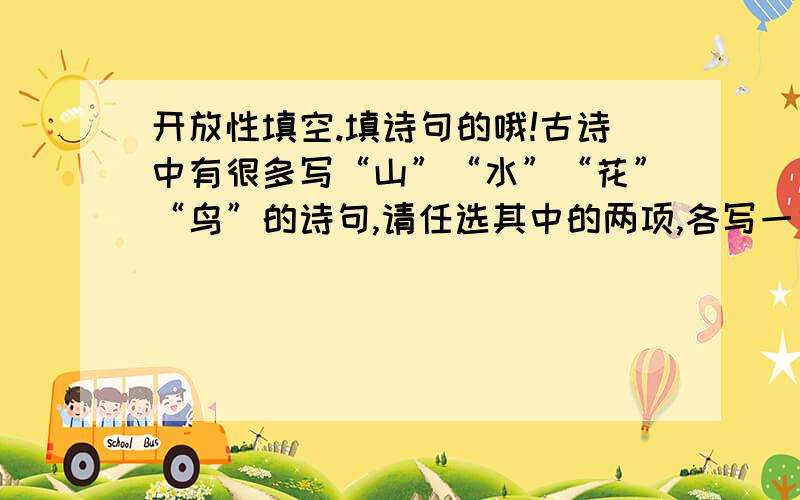 开放性填空.填诗句的哦!古诗中有很多写“山”“水”“花”“鸟”的诗句,请任选其中的两项,各写一句.山：（）水：（）花：（）鸟：（）