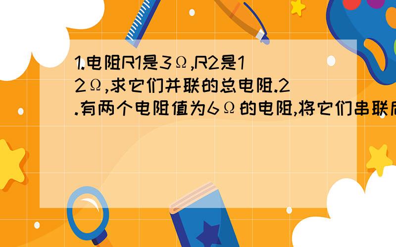 1.电阻R1是3Ω,R2是12Ω,求它们并联的总电阻.2.有两个电阻值为6Ω的电阻,将它们串联后的总电阻为_______Ω,将它们并联后电阻是_______Ω.