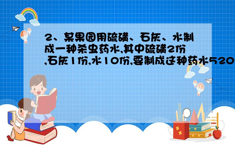 2、某果园用硫磺、石灰、水制成一种杀虫药水,其中硫磺2份,石灰1份,水10份,要制成这种药水520千克,需要硫磺多少千克?