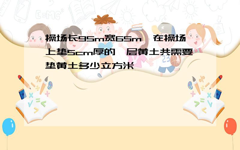 操场长95m宽65m,在操场上垫5cm厚的一层黄土共需要垫黄土多少立方米