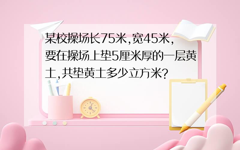 某校操场长75米,宽45米,要在操场上垫5厘米厚的一层黄土,共垫黄土多少立方米?