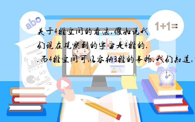 关于4维空间的看法,假如说我们现在观察到的宇宙是4维的..而4维空间可以容纳3维的事物.我们知道,地球是一个球体,也就是一个3维的事物.在1维世界里,两事物无距的.在2维世界里,两事物的距