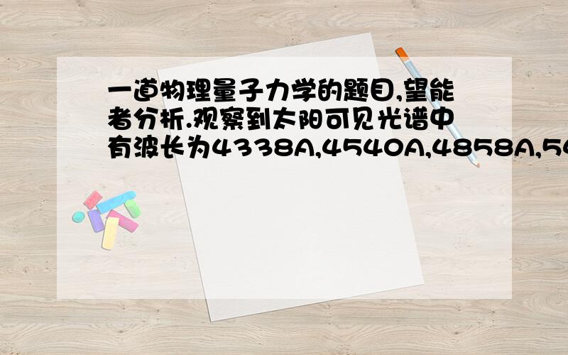 一道物理量子力学的题目,望能者分析.观察到太阳可见光谱中有波长为4338A,4540A,4858A,5410A,6558A的吸收,请用现代量子力学来分析,这些吸收是哪一种类氢原子激发造成的是He,He+还是He2+