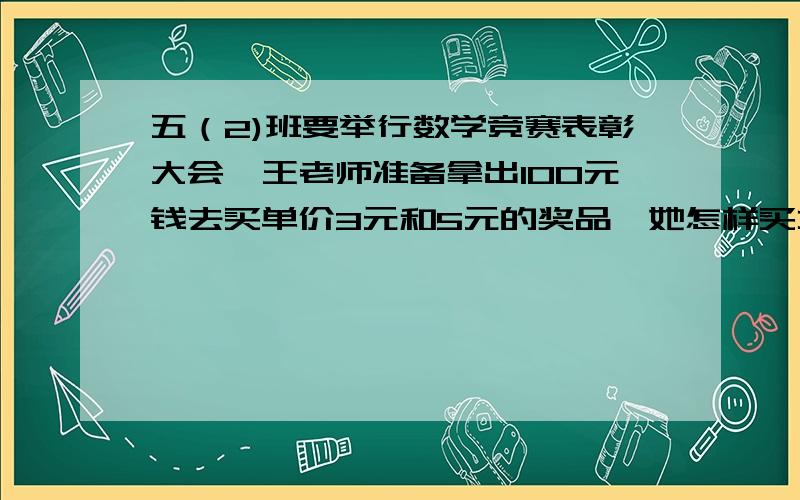 五（2)班要举行数学竞赛表彰大会,王老师准备拿出100元钱去买单价3元和5元的奖品,她怎样买才能把100元钱正好用完?写出个种情况.好的再加财富悬赏!