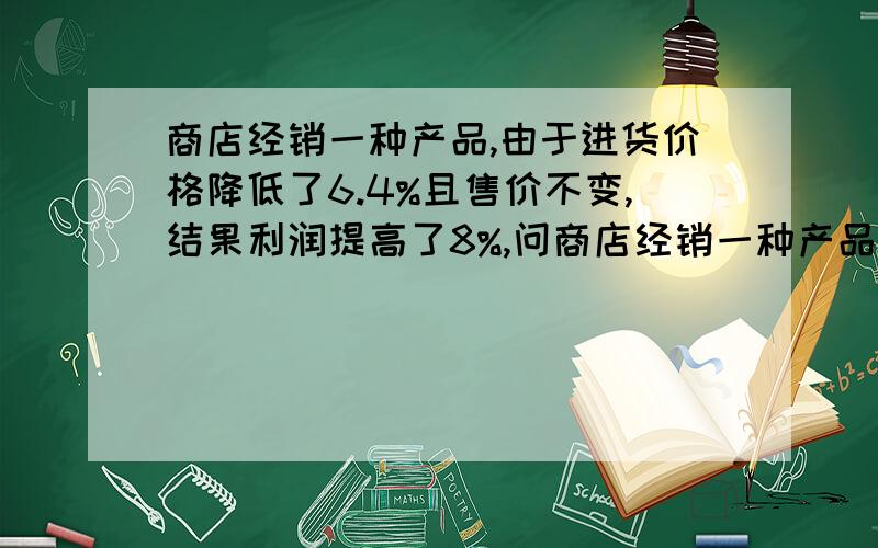 商店经销一种产品,由于进货价格降低了6.4%且售价不变,结果利润提高了8%,问商店经销一种产品,由于进货价格降低了6.4%且售价不变,结果利润提高了8%,问这家商店原来经销此种商品的利润率是