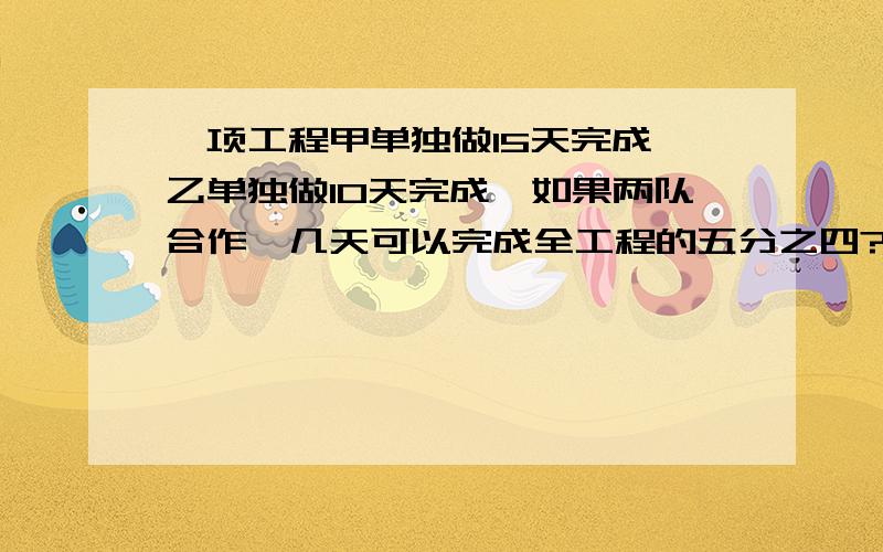 一项工程甲单独做15天完成,乙单独做10天完成,如果两队合作,几天可以完成全工程的五分之四?一项工程甲单独做15天完成,乙单独做10天完成,如果两队合作,几天可以完成全工程的五分之四?