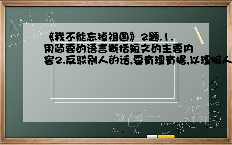 《我不能忘掉祖国》2题.1.用简要的语言概括短文的主要内容2.反驳别人的话,要有理有据,以理服人.读了那位美国学生所说的话,你想怎么反驳他?他说：“我认为历史的发展是难以估计的.你们