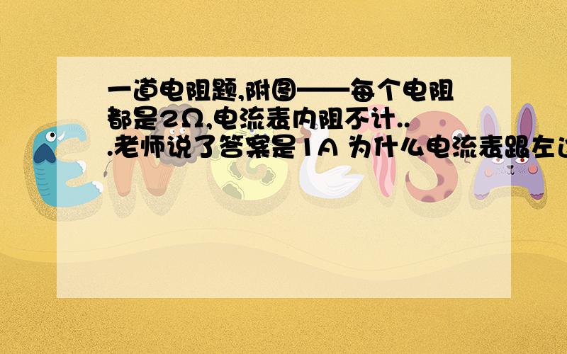 一道电阻题,附图——每个电阻都是2Ω,电流表内阻不计...老师说了答案是1A 为什么电流表跟左边那个串联,就不是跟右边那个串联呢?