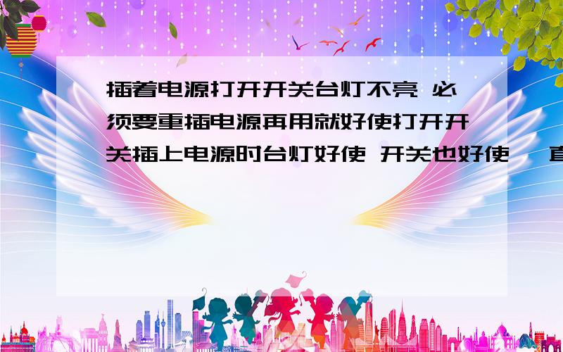 插着电源打开开关台灯不亮 必须要重插电源再用就好使打开开关插上电源时台灯好使 开关也好使 一直开着台灯始终好使 但若插着电源不开灯一段时间之后再开关台灯无反应 需要打开台灯