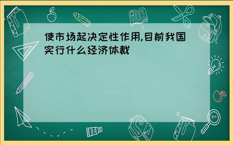 使市场起决定性作用,目前我国实行什么经济体裁