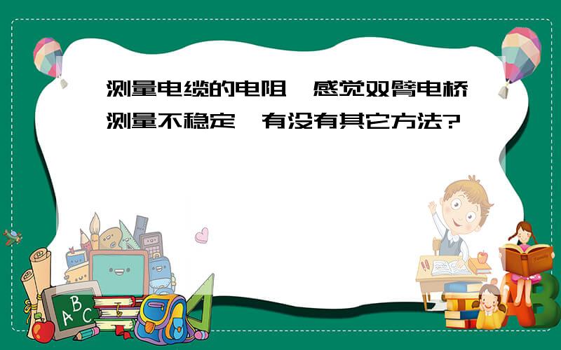 测量电缆的电阻,感觉双臂电桥测量不稳定,有没有其它方法?