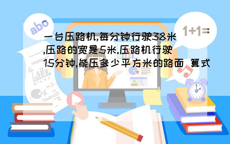 一台压路机,每分钟行驶38米,压路的宽是5米.压路机行驶15分钟,能压多少平方米的路面 算式