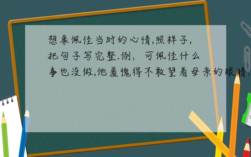 想象佩佳当时的心情,照样子,把句子写完整.例：可佩佳什么事也没做,他羞愧得不敢望着母亲的眼睛.