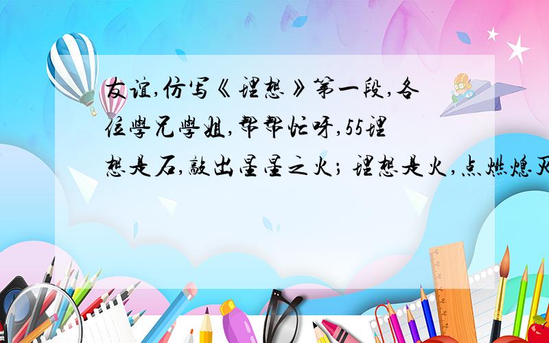 友谊,仿写《理想》第一段,各位学兄学姐,帮帮忙呀,55理想是石,敲出星星之火； 理想是火,点燃熄灭的灯； 理想是灯,照亮夜行的路； 理想是路,引你走到黎明.