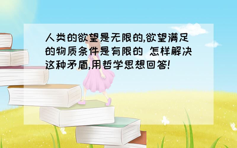 人类的欲望是无限的,欲望满足的物质条件是有限的 怎样解决这种矛盾,用哲学思想回答!