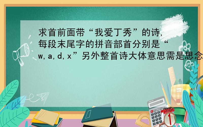 求首前面带“我爱丁秀”的诗,每段末尾字的拼音部首分别是“w,a,d,x”另外整首诗大体意思需是思念,愁肠我和我的小伙伴们一定会惊呆的!后面的要求不用了,只要表达出思念之情就可以了,真