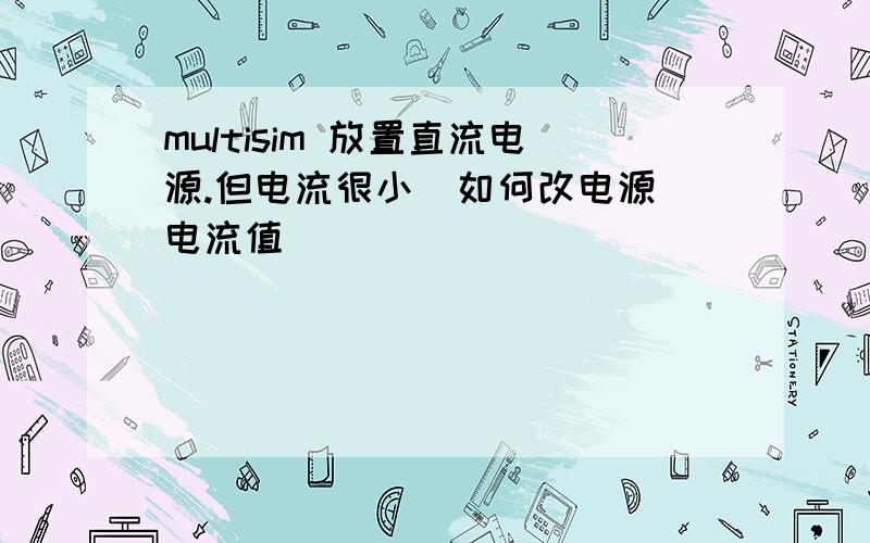 multisim 放置直流电源.但电流很小  如何改电源电流值