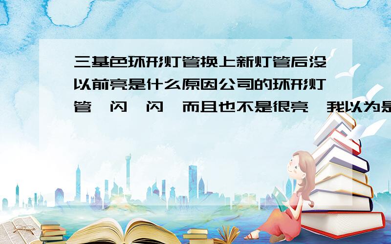 三基色环形灯管换上新灯管后没以前亮是什么原因公司的环形灯管一闪一闪,而且也不是很亮,我以为是灯管寿命到了就换了,可是公司买回的灯管和原灯管一样40W的,可我装上去后,亮度比以前