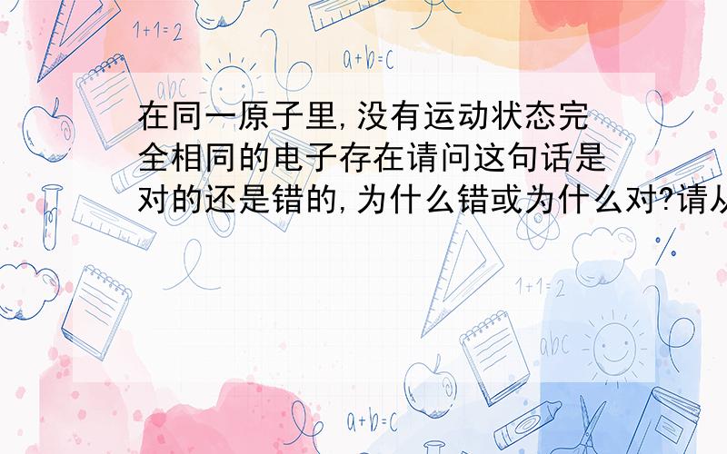 在同一原子里,没有运动状态完全相同的电子存在请问这句话是对的还是错的,为什么错或为什么对?请从泡利不相容 洪特 原理角度解答 ,