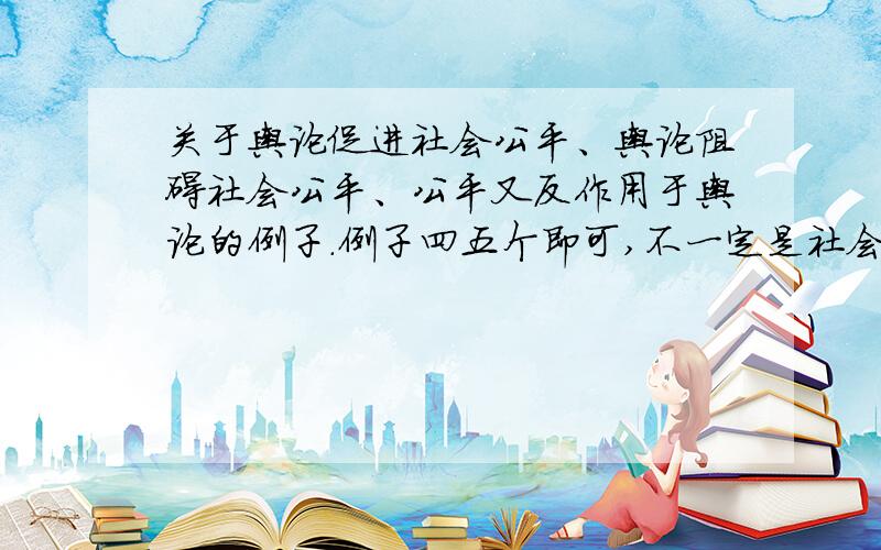 关于舆论促进社会公平、舆论阻碍社会公平、公平又反作用于舆论的例子.例子四五个即可,不一定是社会公平,公平这个大范围也可以.我要写“舆论与公平”的议论文,附加议论的内容更好.