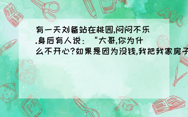 有一天刘备站在桃园,闷闷不乐.身后有人说：“大哥,你为什么不开心?如果是因为没钱,我把我家房子卖掉,钱给你.如果是因为谁惹你了,我去把他砍了.如果是因为寂寞,我家的女人你随便挑.”