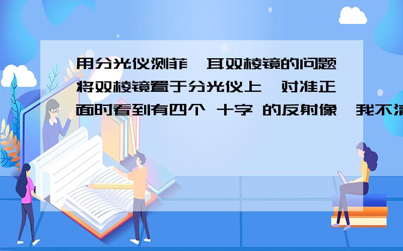 用分光仪测菲涅耳双棱镜的问题将双棱镜置于分光仪上,对准正面时看到有四个 十字 的反射像,我不清楚到底哪两个时前面的面反射来的 哪两个像时后面的面反射来的 .因为很奇怪,我用纸贴