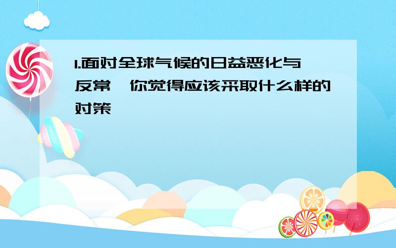 1.面对全球气候的日益恶化与反常,你觉得应该采取什么样的对策