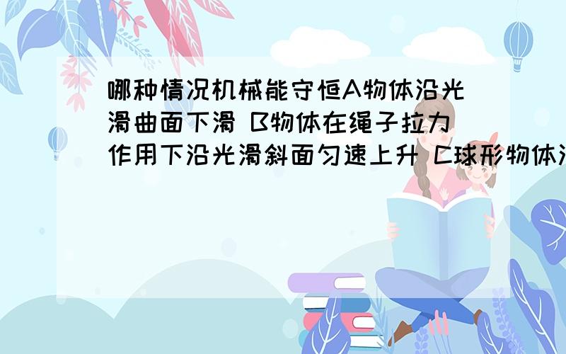 哪种情况机械能守恒A物体沿光滑曲面下滑 B物体在绳子拉力作用下沿光滑斜面匀速上升 C球形物体沿光滑斜面从压缩的弹簧开始向右加速运动 D物体沿粗糙斜面匀速下滑!是单选题哦