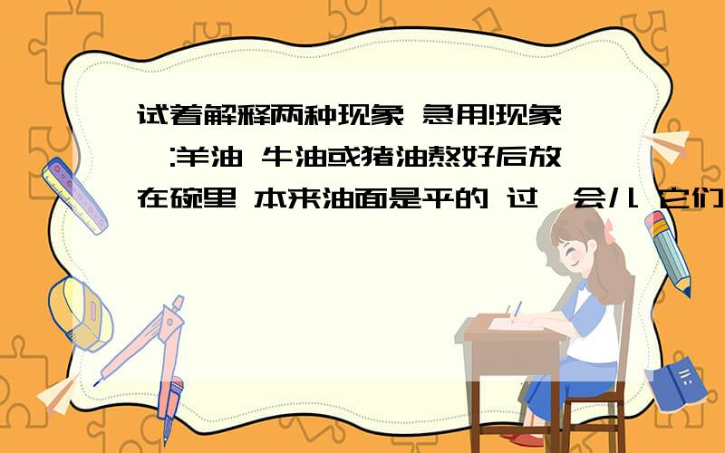 试着解释两种现象 急用!现象一:羊油 牛油或猪油熬好后放在碗里 本来油面是平的 过一会儿 它们凝固了 油面的中间会凹下去 现象二：煮鸡蛋时 将煮熟的鸡蛋趁热放进冷水中 过一会取出来