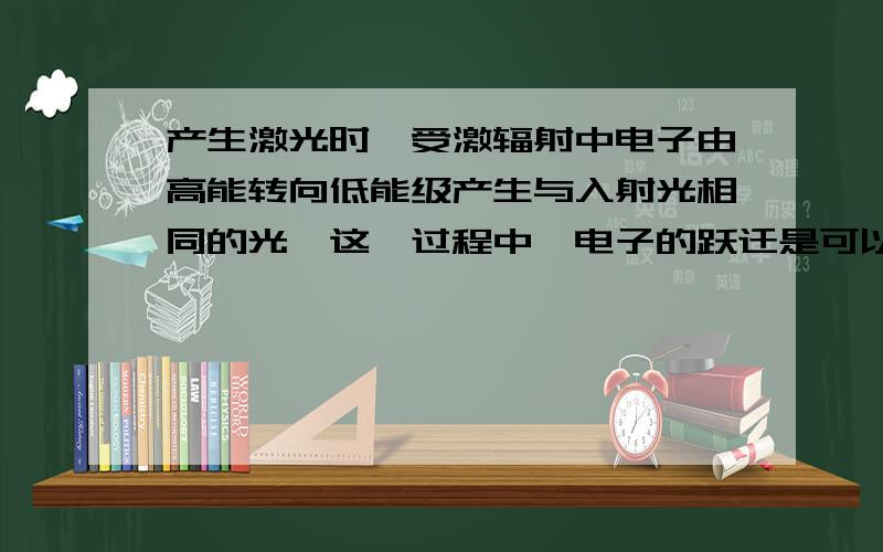 产生激光时,受激辐射中电子由高能转向低能级产生与入射光相同的光,这一过程中,电子的跃迁是可以无限进