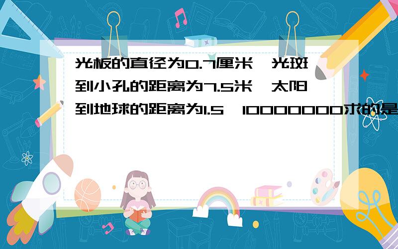 光板的直径为0.7厘米,光斑到小孔的距离为7.5米,太阳到地球的距离为1.5*10000000求的是太阳的直径！