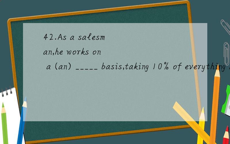 42.As a salesman,he works on a (an) _____ basis,taking 10% of everything he sells.A.income B.commission C.salary D.pension43.As an excellent shooter,Peter practiced aiming at both _____ targets and moving targets.A.stationary B.standing C.stable D.st