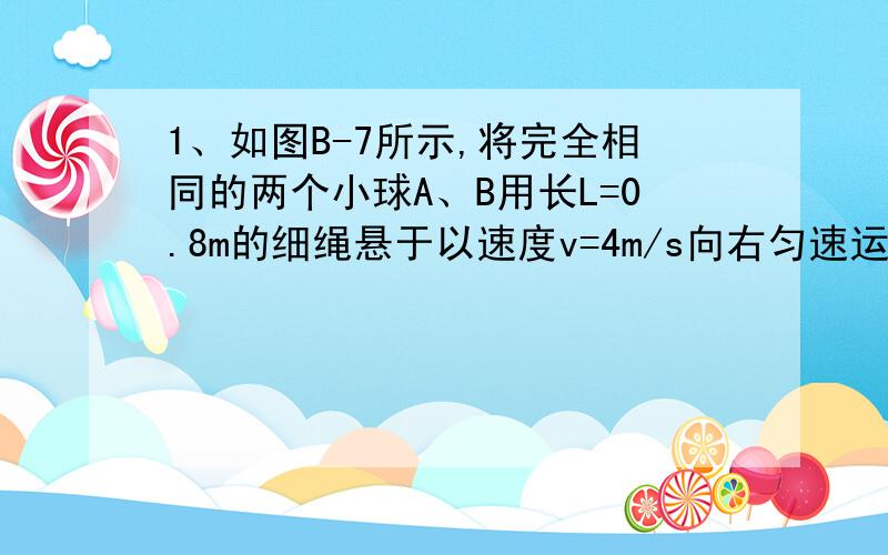 1、如图B-7所示,将完全相同的两个小球A、B用长L=0.8m的细绳悬于以速度v=4m/s向右匀速运动的小车顶部,两小球与小车的前、后壁接触,由于某种原因,小车突然停止运动,此时悬绳的拉力之比FB∶FA=