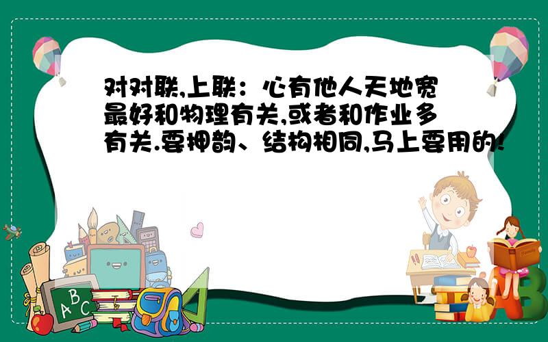 对对联,上联：心有他人天地宽最好和物理有关,或者和作业多有关.要押韵、结构相同,马上要用的!