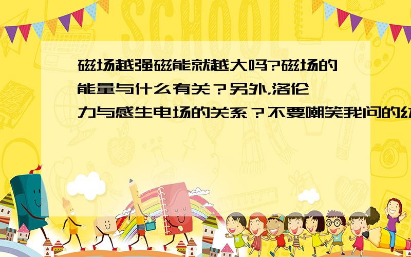 磁场越强磁能就越大吗?磁场的能量与什么有关？另外，洛伦兹力与感生电场的关系？不要嘲笑我问的幼稚。