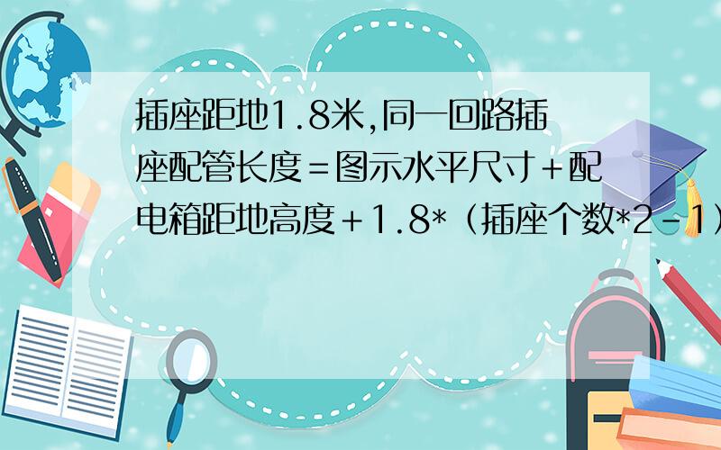 插座距地1.8米,同一回路插座配管长度＝图示水平尺寸＋配电箱距地高度＋1.8*（插座个数*2－1）吗?这个对