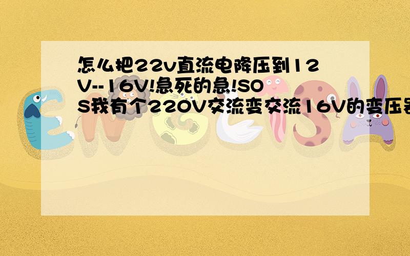 怎么把22v直流电降压到12V--16V!急死的急!SOS我有个220V交流变交流16V的变压器,我加了个整流桥和滤波电容后电压就上到直流22V了,我可只要12V--16V直流电,不知道要在加个什么元件把电压降下来!