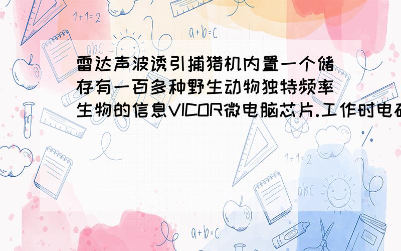 雷达声波诱引捕猎机内置一个储存有一百多种野生动物独特频率生物的信息VICOR微电脑芯片.工作时电磁波以不同时段、不同频率通过雷达转换,向四周远距离低频发射,影响周边野生动物,让其