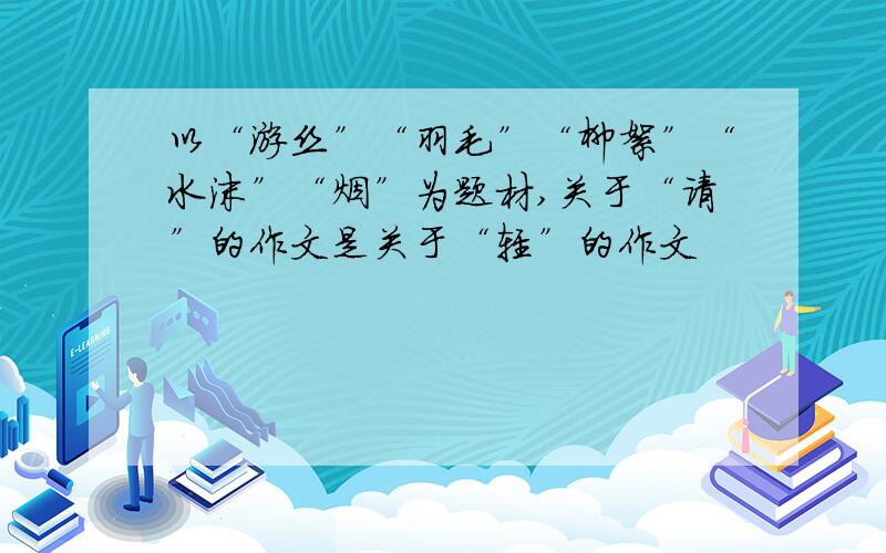 以“游丝”“羽毛”“柳絮”“水沫”“烟”为题材,关于“请”的作文是关于“轻”的作文