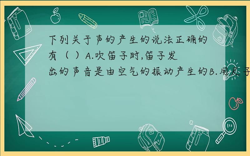 下列关于声的产生的说法正确的有（ ）A.吹笛子时,笛子发出的声音是由空气的振动产生的B.用尺子击打一堆碎纸片,碎纸片发声是由空气振动产生的C.用手按住正在发声的锣面锣面还会发出很