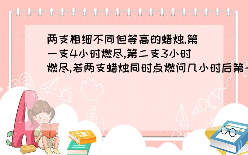 两支粗细不同但等高的蜡烛,第一支4小时燃尽,第二支3小时燃尽,若两支蜡烛同时点燃问几小时后第一支蜡烛的高度是第二支蜡烛高度的2倍?用一元一次方程解有过程