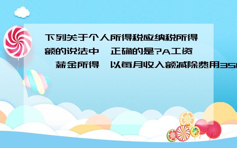 下列关于个人所得税应纳税所得额的说法中,正确的是?A工资、薪金所得,以每月收入额减除费用3500元后的余额,为应纳税所得额B个体工商户的生产、经营所得,以每一纳税年度的收入总额,减除