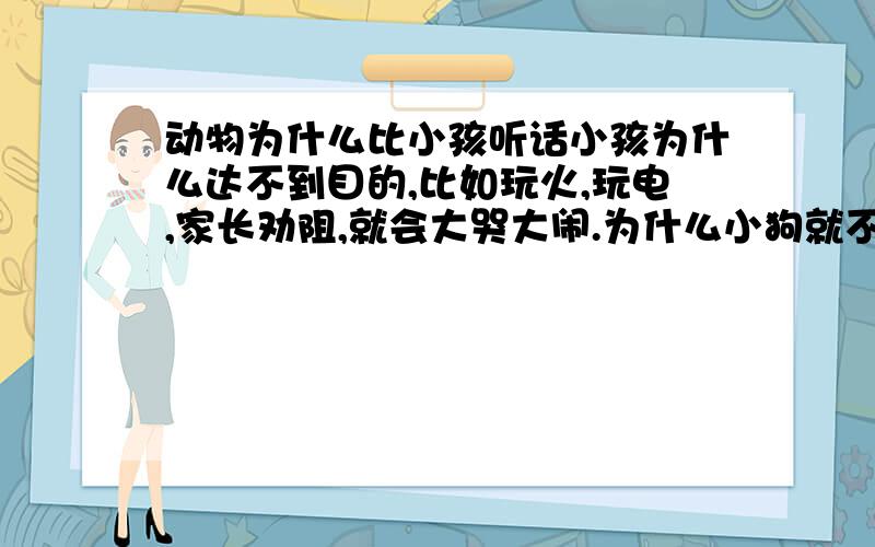 动物为什么比小孩听话小孩为什么达不到目的,比如玩火,玩电,家长劝阻,就会大哭大闹.为什么小狗就不会这样.