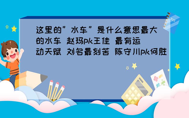 这里的”水车”是什么意思最大的水车 赵玛pk王佳 最有运动天赋 刘名最刻苦 陈守川pk何胜