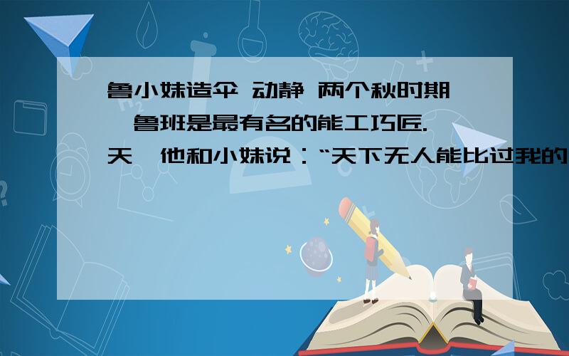 鲁小妹造伞 动静 两个秋时期,鲁班是最有名的能工巧匠.一天,他和小妹说：“天下无人能比过我的手艺.”鲁小妹说：“有一个人你就比不过.”鲁班问是谁?鲁小妹顽皮地说：“你眼前的这位