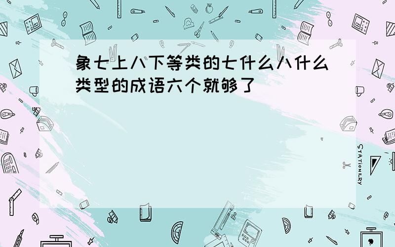 象七上八下等类的七什么八什么类型的成语六个就够了