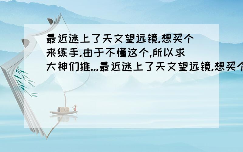 最近迷上了天文望远镜.想买个来练手.由于不懂这个,所以求大神们推...最近迷上了天文望远镜.想买个来练手.由于不懂这个,所以求大神们推荐一款五百至八百的.多推荐几款性价比高的.说明